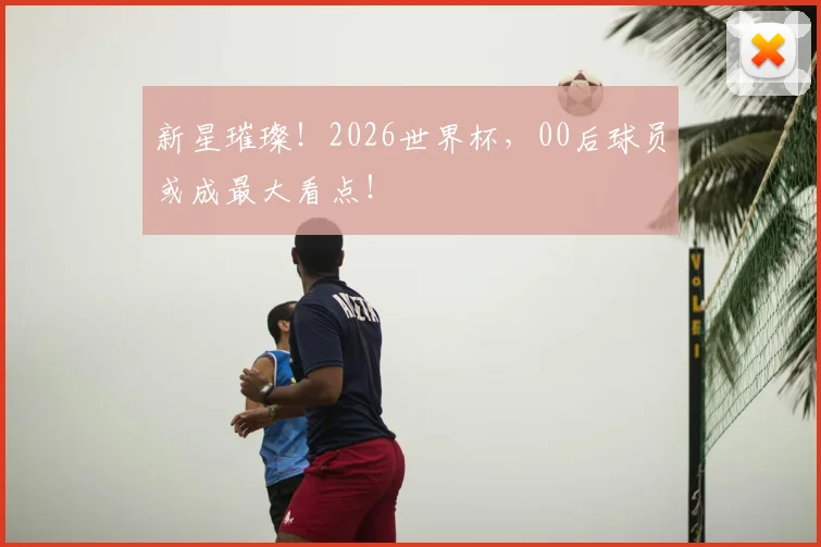 新星璀璨！2026世界杯，00后球员或成最大看点！