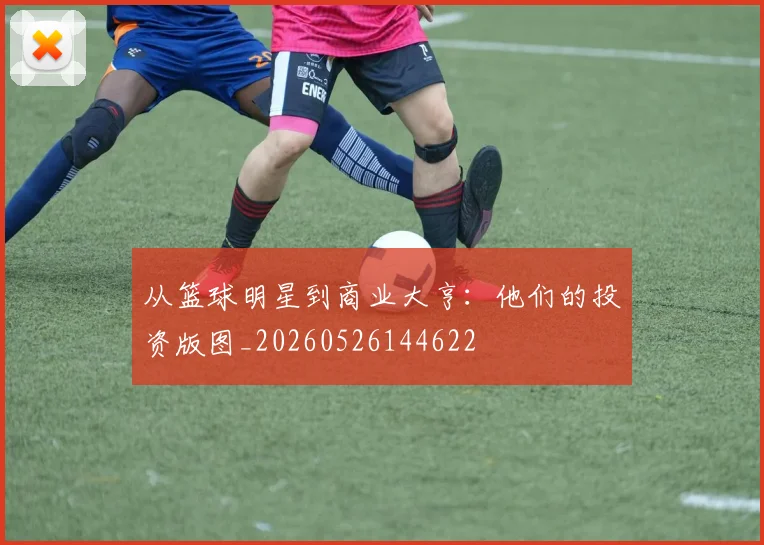 从篮球明星到商业大亨：他们的投资版图_20260526144622