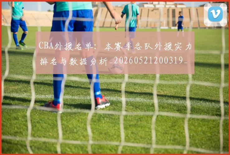 CBA外援名单：本赛季各队外援实力排名与数据分析_20260521200319_20260606165202