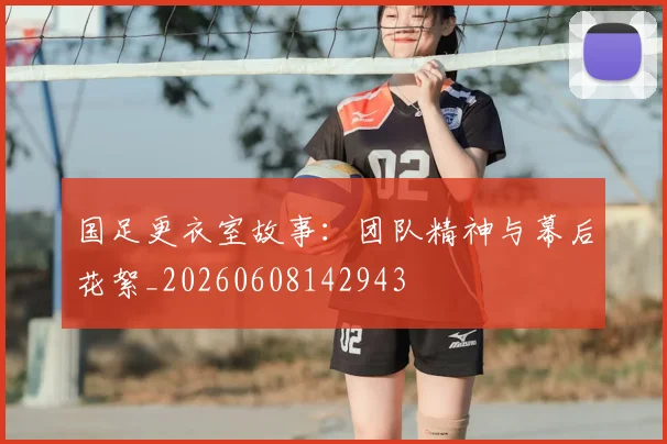 国足更衣室故事：团队精神与幕后花絮_20260608142943