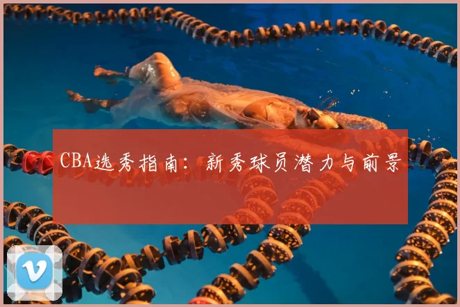 CBA选秀指南：新秀球员潜力与前景
