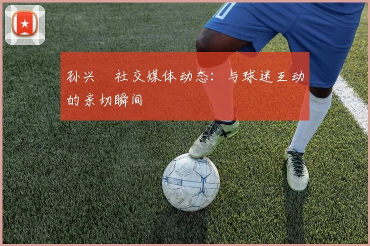 孙兴慜社交媒体动态：与球迷互动的亲切瞬间