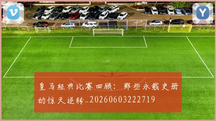 皇马经典比赛回顾：那些永载史册的惊天逆转_20260603222719