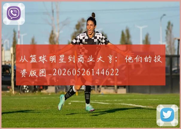 从篮球明星到商业大亨：他们的投资版图_20260526144622